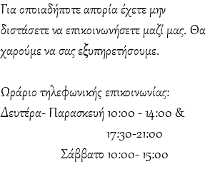 Για οποιαδήποτε απορία έχετε μην διστάσετε να επικοινωνήσετε μαζί μας. Θα χαρούμε να σας εξυπηρετήσουμε. Ωράριο τηλεφωνικής επικοινωνίας: Δευτέρα- Παρασκευή 10:00 - 14:00 & 17:30-21:00 Σάββατο 10:00- 15:00