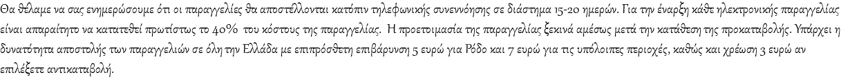 Θα θέλαμε να σας ενημερώσουμε ότι οι παραγγελίες θα αποστέλλονται κατόπιν τηλεφωνικής συνεννόησης σε διάστημα 15-20 ημερών. Για την έναρξη κάθε ηλεκτρονικής παραγγελίας είναι απαραίτητο να κατατεθεί πρωτίστως το 40% του κόστους της παραγγελίας. Η προετοιμασία της παραγγελίας ξεκινά αμέσως μετά την κατάθεση της προκαταβολής. Υπάρχει η δυνατότητα αποστολής των παραγγελιών σε όλη την Ελλάδα με επιπρόσθετη επιβάρυνση 5 ευρώ για Ρόδο και 7 ευρώ για τις υπόλοιπες περιοχές, καθώς και χρέωση 3 ευρώ αν επιλέξετε αντικαταβολή.
