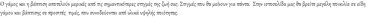 Ο γάμος και η βάπτιση αποτελούν μερικές από τις σημαντικότερες στιγμές της ζωή σας. Στιγμές που θα μείνουν για πάντα. Στην ιστοσελίδα μας θα βρείτε μεγάλη ποικιλία σε είδη γάμου και βάπτισης σε προσιτές τιμές, που συνοδεύονται από υλικά υψηλής ποιότητας. 