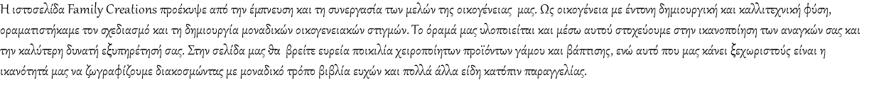Η ιστοσελίδα Family Creations προέκυψε από την έμπνευση και τη συνεργασία των μελών της οικογένειας μας. Ως οικογένεια με έντονη δημιουργική και καλλιτεχνική φύση, οραματιστήκαμε τον σχεδιασμό και τη δημιουργία μοναδικών οικογενειακών στιγμών. Το όραμά μας υλοποιείται και μέσω αυτού στοχεύουμε στην ικανοποίηση των αναγκών σας και την καλύτερη δυνατή εξυπηρέτησή σας. Στην σελίδα μας θα βρείτε ευρεία ποικιλία χειροποίητων προϊόντων γάμου και βάπτισης, ενώ αυτό που μας κάνει ξεχωριστούς είναι η ικανότητά μας να ζωγραφίζουμε διακοσμώντας με μοναδικό τρόπο βιβλία ευχών και πολλά άλλα είδη κατόπιν παραγγελίας. 