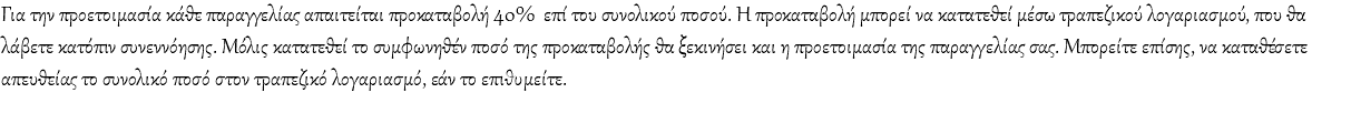 Για την προετοιμασία κάθε παραγγελίας απαιτείται προκαταβολή 40% επί του συνολικού ποσού. Η προκαταβολή μπορεί να κατατεθεί μέσω τραπεζικού λογαριασμού, που θα λάβετε κατόπιν συνεννόησης. Μόλις κατατεθεί το συμφωνηθέν ποσό της προκαταβολής θα ξεκινήσει και η προετοιμασία της παραγγελίας σας. Μπορείτε επίσης, να καταθέσετε απευθείας το συνολικό ποσό στον τραπεζικό λογαριασμό, εάν το επιθυμείτε.