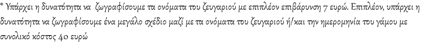 * Υπάρχει η δυνατότητα να ζωγραφίσουμε τα ονόματα του ζευγαριού με επιπλέον επιβάρυνση 7 ευρώ. Επιπλέον, υπάρχει η δυνατότητα να ζωγραφίσουμε ένα μεγάλο σχέδιο μαζί με τα ονόματα του ζευγαριού ή/και την ημερομηνία του γάμου με συνολικό κόστος 40 ευρώ