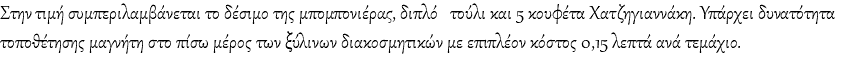Στην τιμή συμπεριλαμβάνεται το δέσιμο της μπομπονιέρας, διπλό τούλι και 5 κουφέτα Χατζηγιαννάκη. Υπάρχει δυνατότητα τοποθέτησης μαγνήτη στο πίσω μέρος των ξύλινων διακοσμητικών με επιπλέον κόστος 0,15 λεπτά ανά τεμάχιο.